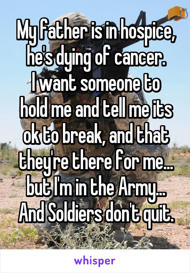 My father is in hospice, he's dying of cancer.
I want someone to hold me and tell me its ok to break, and that they're there for me... but I'm in the Army...
And Soldiers don't quit.
