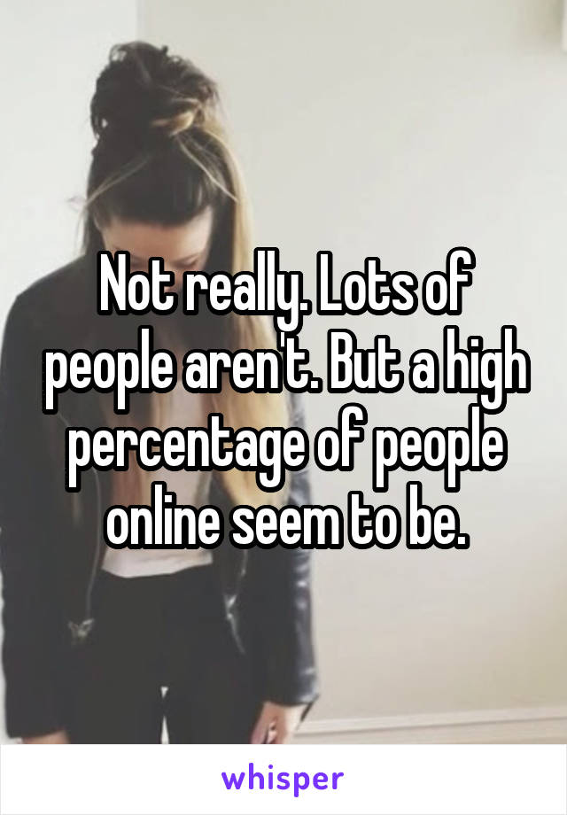 Not really. Lots of people aren't. But a high percentage of people online seem to be.