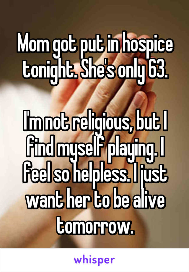 Mom got put in hospice tonight. She's only 63.

I'm not religious, but I find myself playing. I feel so helpless. I just want her to be alive tomorrow.