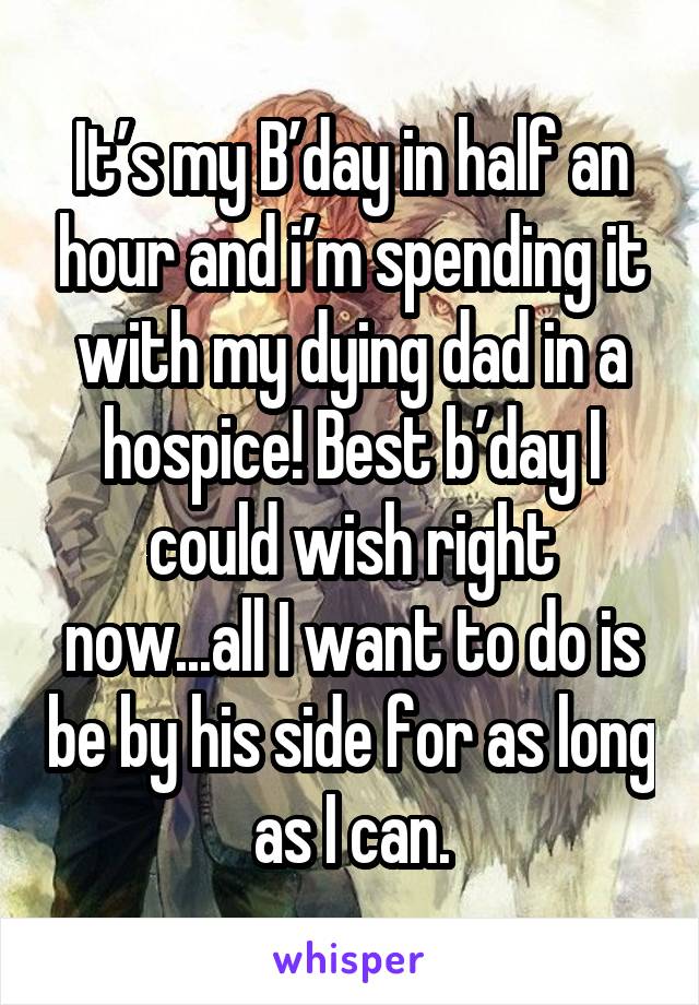 It’s my B’day in half an hour and i’m spending it with my dying dad in a hospice! Best b’day I could wish right now...all I want to do is be by his side for as long as I can.