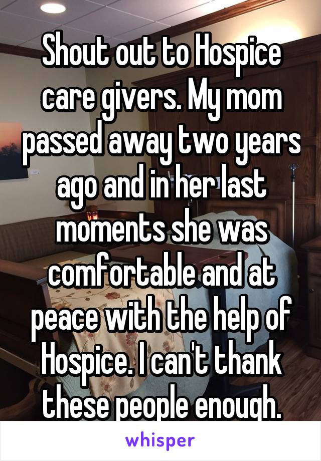 Shout out to Hospice care givers. My mom passed away two years ago and in her last moments she was comfortable and at peace with the help of Hospice. I can't thank these people enough.