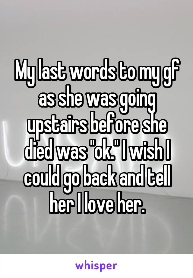 My last words to my gf as she was going upstairs before she died was "ok." I wish I could go back and tell her I love her.