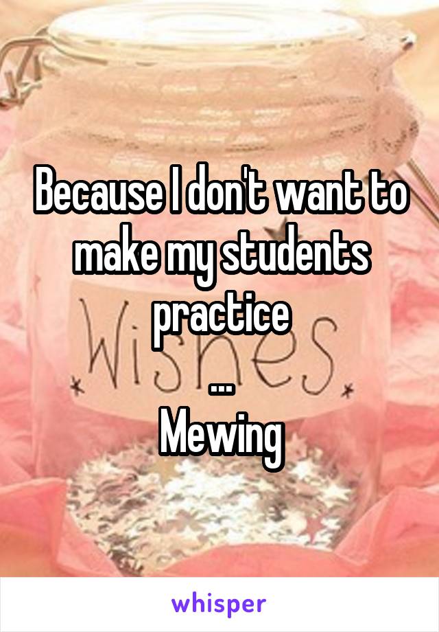 Because I don't want to make my students practice
...
Mewing