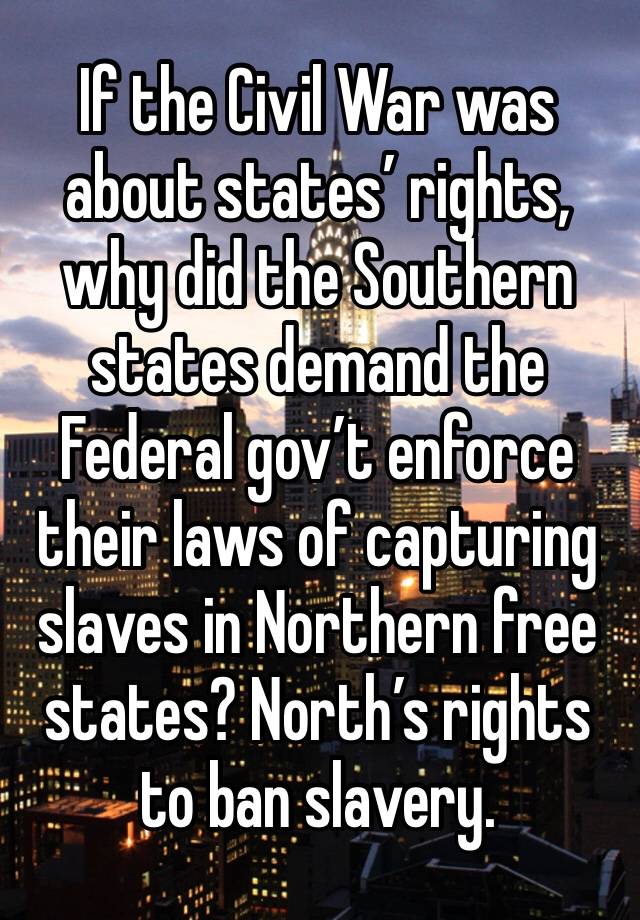 If the Civil War was about states’ rights, why did the Southern states demand the Federal gov’t enforce their laws of capturing slaves in Northern free states? North’s rights to ban slavery.