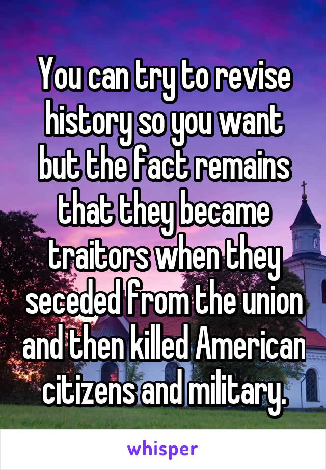 You can try to revise history so you want but the fact remains that they became traitors when they seceded from the union and then killed American citizens and military.