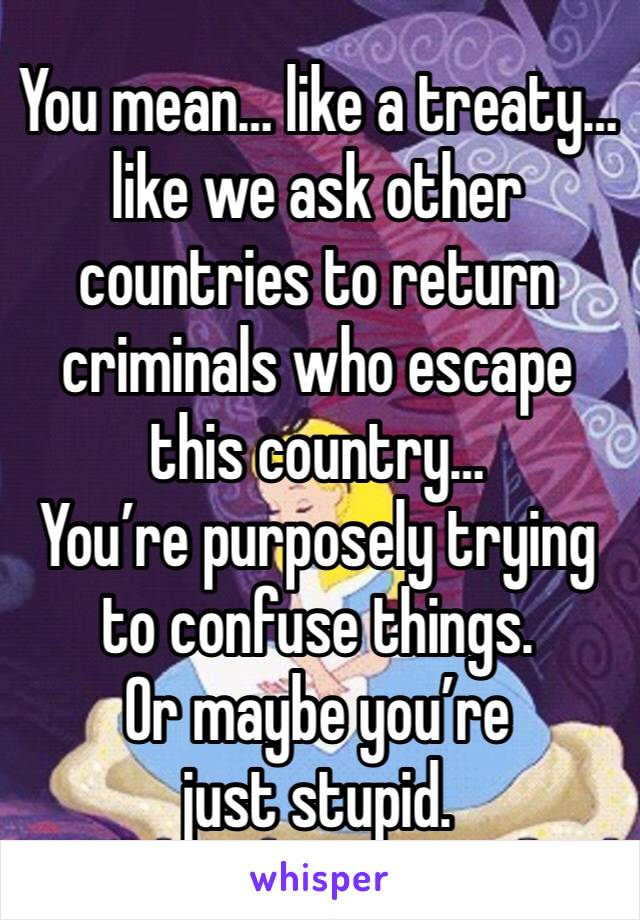 You mean… like a treaty… like we ask other countries to return criminals who escape this country…
You’re purposely trying to confuse things. 
Or maybe you’re just stupid. 