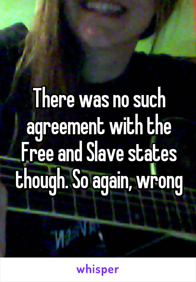 There was no such agreement with the Free and Slave states though. So again, wrong