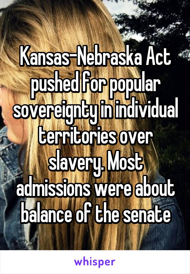 Kansas-Nebraska Act pushed for popular sovereignty in individual territories over slavery. Most admissions were about balance of the senate