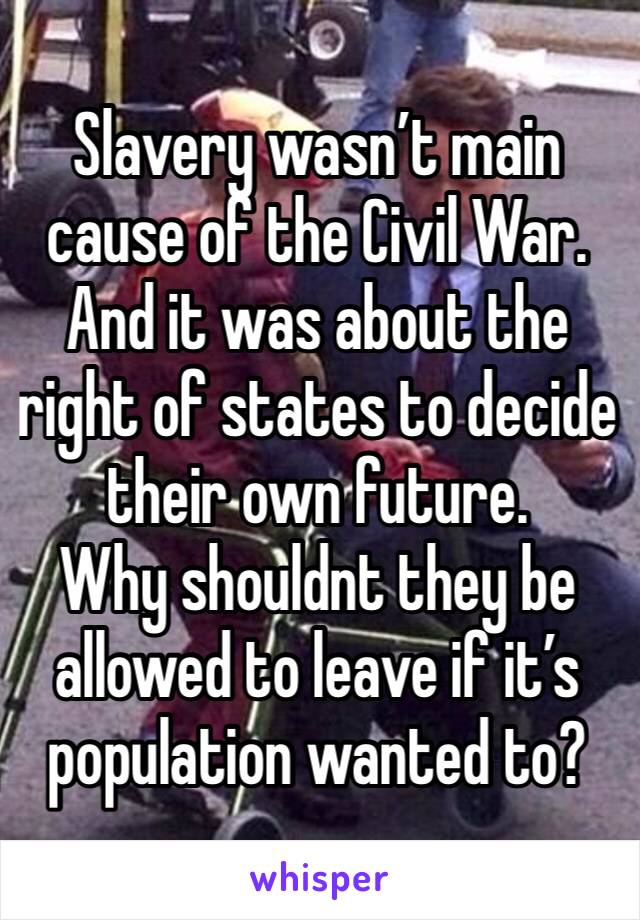 Slavery wasn’t main cause of the Civil War. And it was about the right of states to decide their own future. 
Why shouldnt they be allowed to leave if it’s population wanted to?