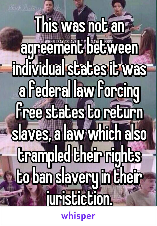 This was not an agreement between individual states it was a federal law forcing free states to return slaves, a law which also trampled their rights to ban slavery in their juristiction.