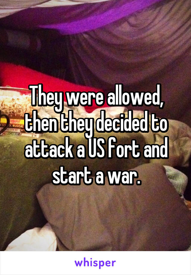 They were allowed, then they decided to attack a US fort and start a war.