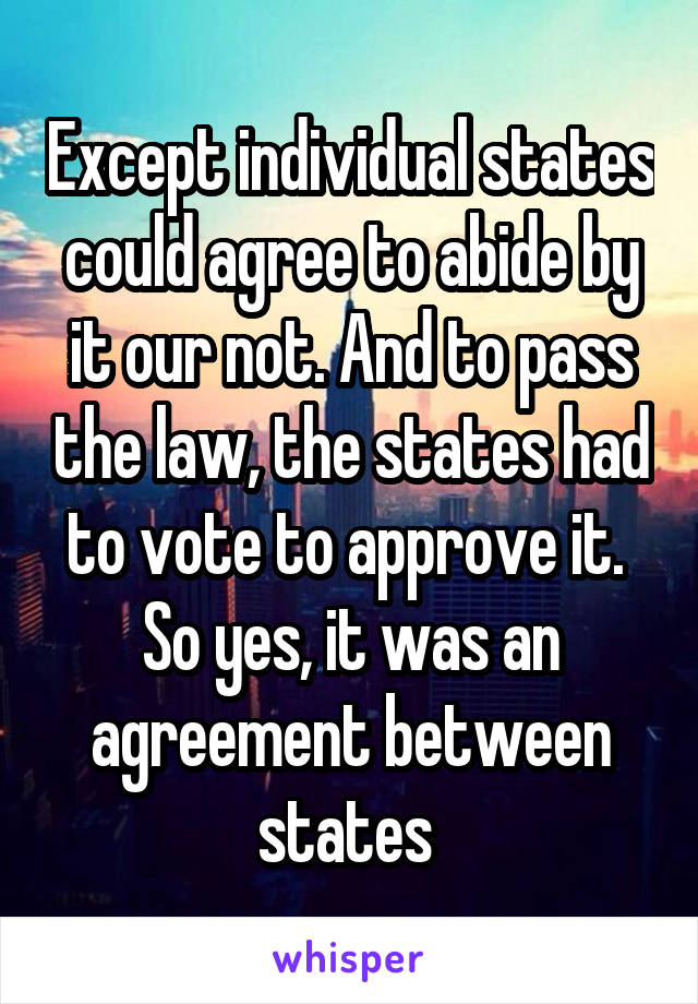 Except individual states could agree to abide by it our not. And to pass the law, the states had to vote to approve it. 
So yes, it was an agreement between states 