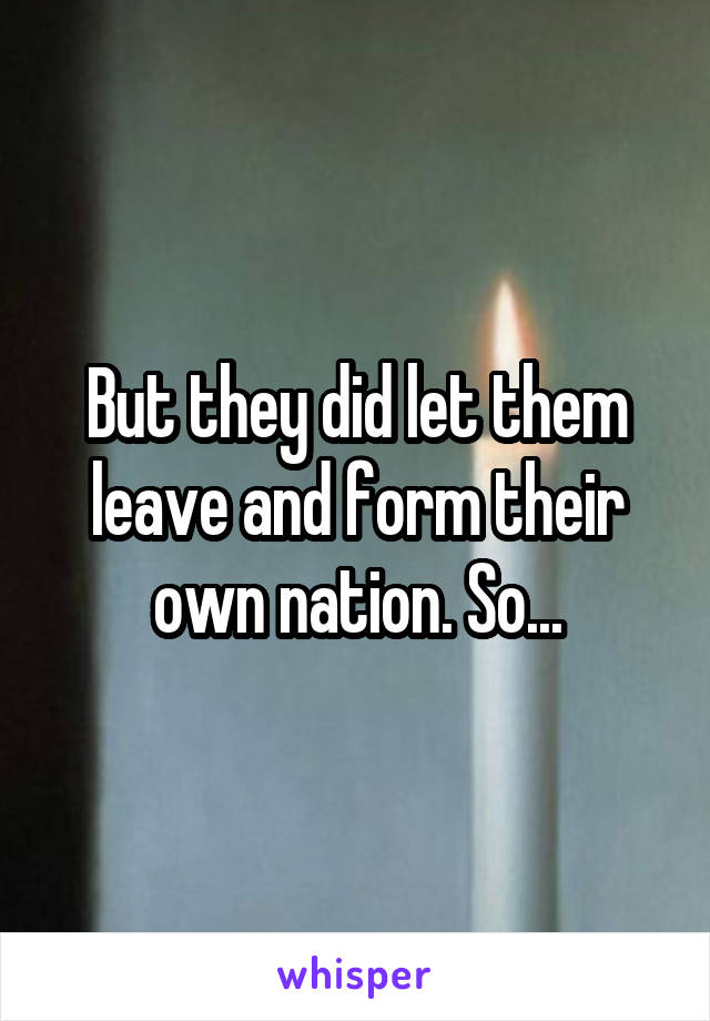 But they did let them leave and form their own nation. So...