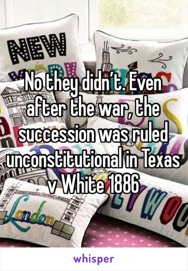 No they didn’t. Even after the war, the succession was ruled unconstitutional in Texas v White 1886