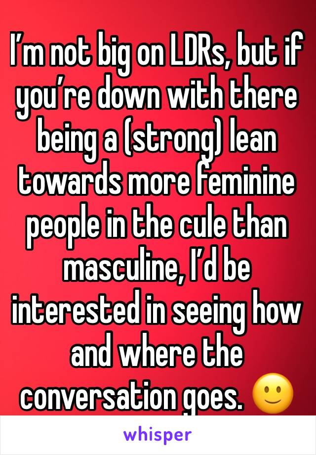 I’m not big on LDRs, but if you’re down with there being a (strong) lean towards more feminine people in the cule than masculine, I’d be interested in seeing how and where the conversation goes. 🙂