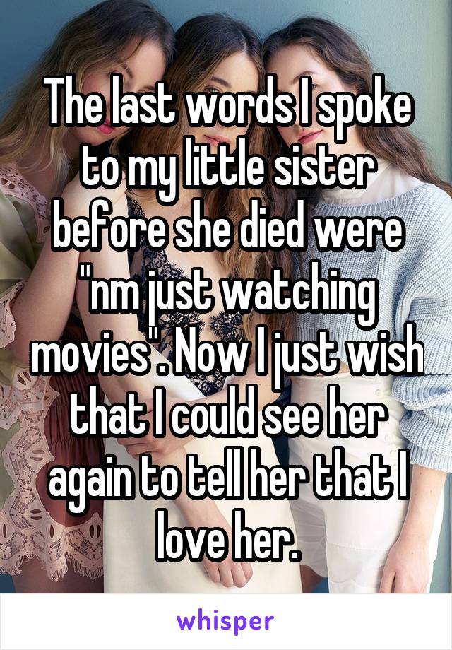 The last words I spoke to my little sister before she died were "nm just watching movies". Now I just wish that I could see her again to tell her that I love her.