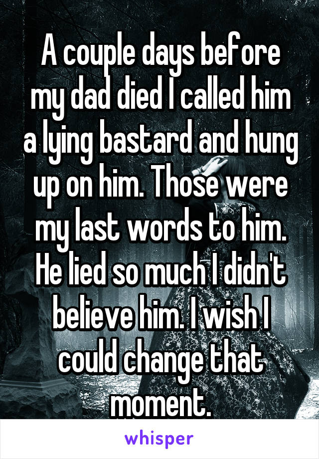 A couple days before my dad died I called him a lying bastard and hung up on him. Those were my last words to him. He lied so much I didn't believe him. I wish I could change that moment.