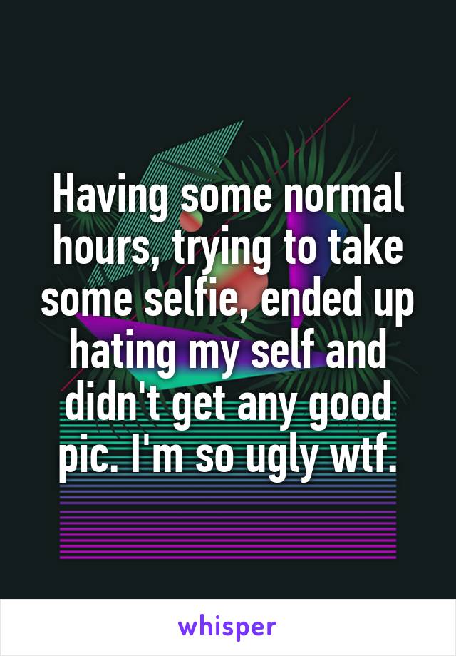 Having some normal hours, trying to take some selfie, ended up hating my self and didn't get any good pic. I'm so ugly wtf.