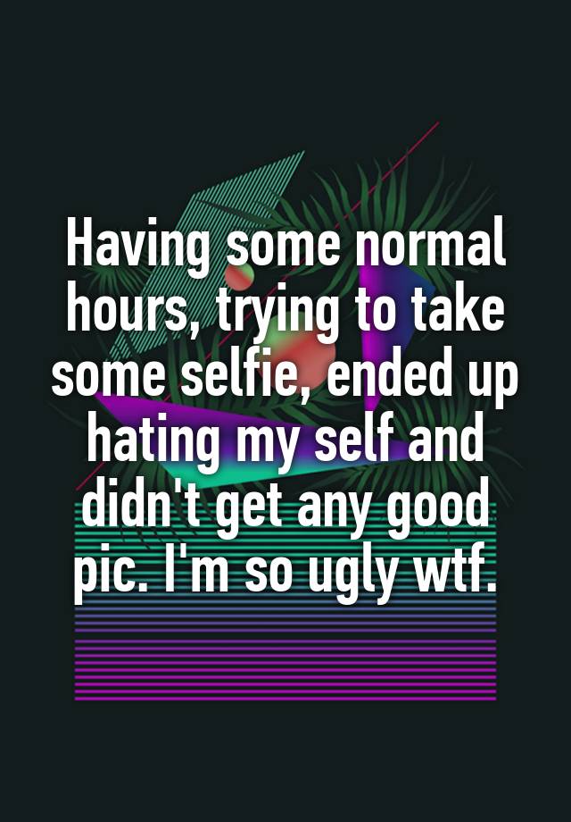 Having some normal hours, trying to take some selfie, ended up hating my self and didn't get any good pic. I'm so ugly wtf.