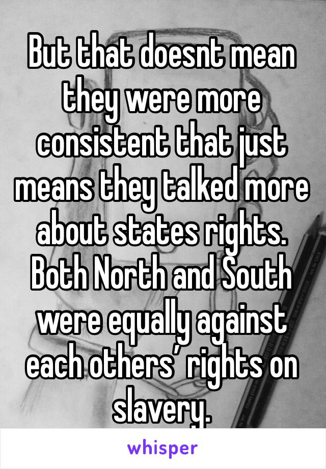 But that doesnt mean they were more consistent that just means they talked more about states rights. Both North and South were equally against each others’ rights on slavery.