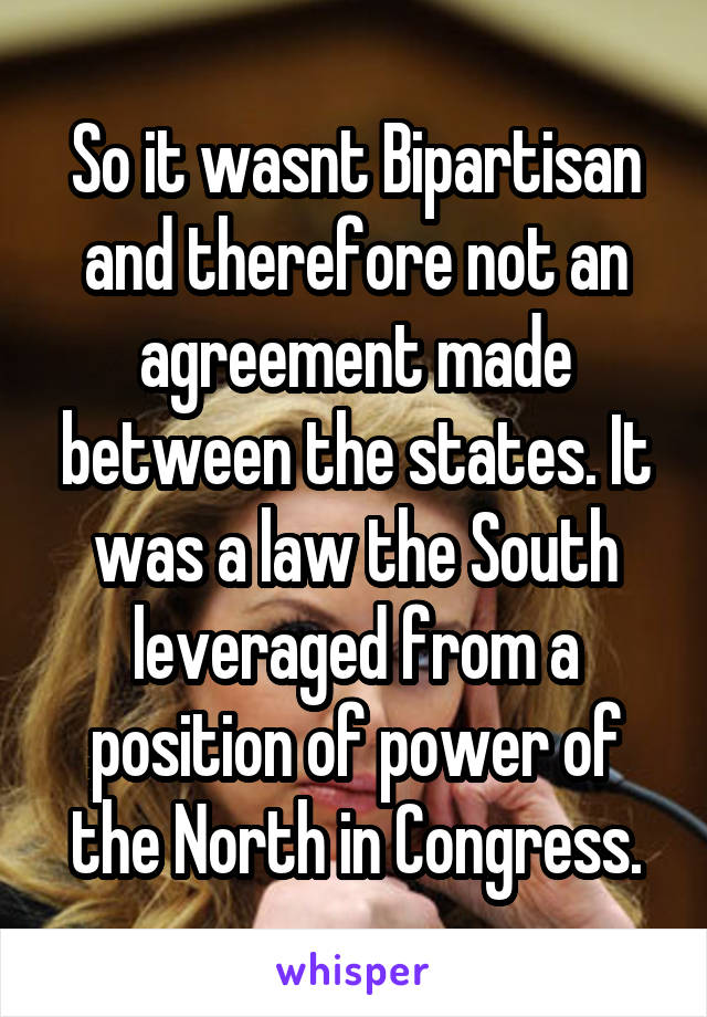 So it wasnt Bipartisan and therefore not an agreement made between the states. It was a law the South leveraged from a position of power of the North in Congress.