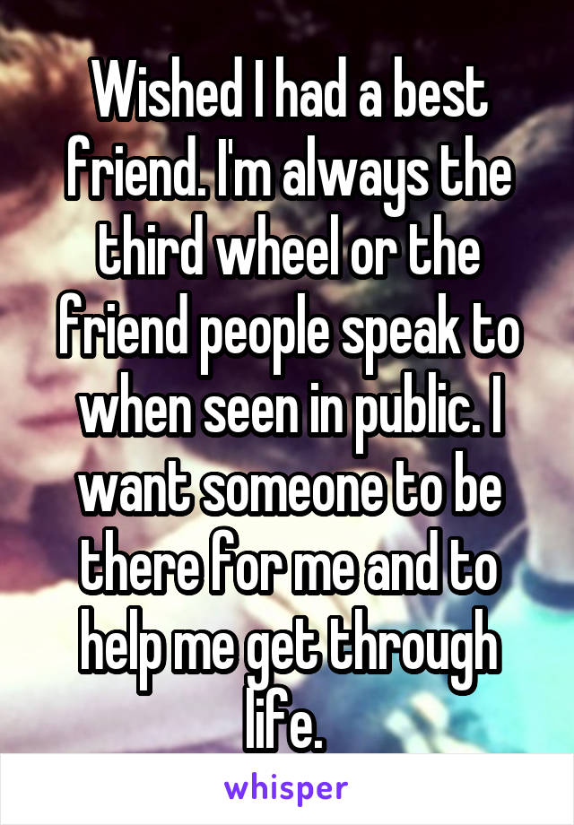 Wished I had a best friend. I'm always the third wheel or the friend people speak to when seen in public. I want someone to be there for me and to help me get through life. 