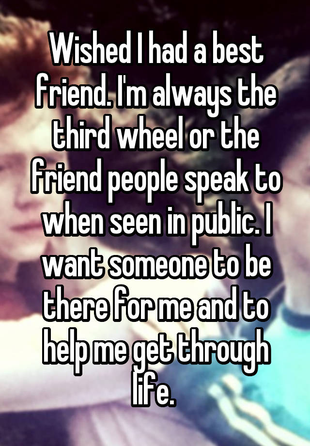 Wished I had a best friend. I'm always the third wheel or the friend people speak to when seen in public. I want someone to be there for me and to help me get through life. 