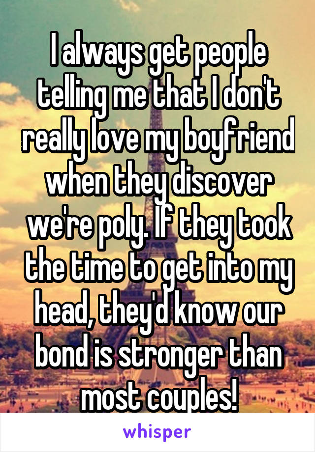 I always get people telling me that I don't really love my boyfriend when they discover we're poly. If they took the time to get into my head, they'd know our bond is stronger than most couples!