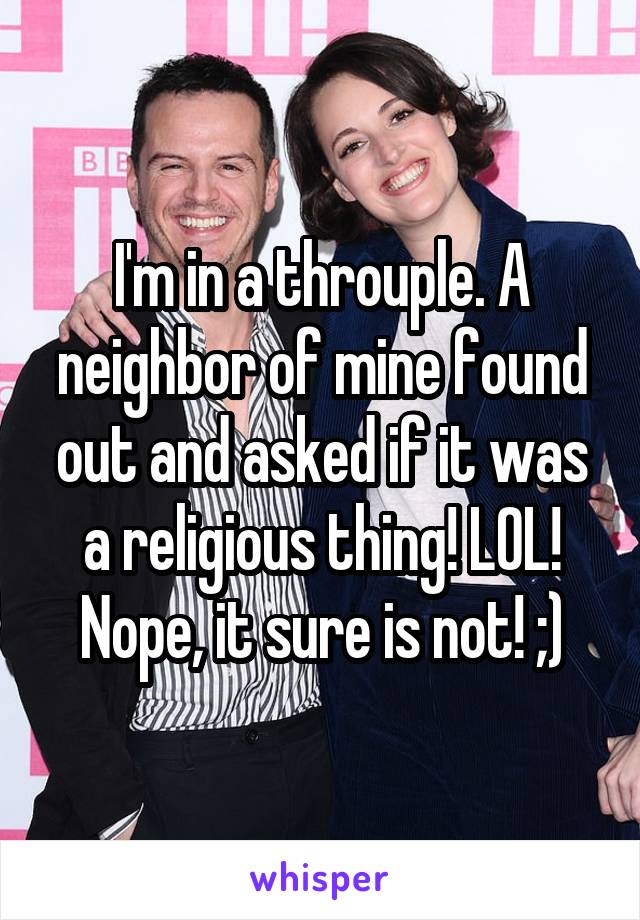 I'm in a throuple. A neighbor of mine found out and asked if it was a religious thing! LOL! Nope, it sure is not! ;)