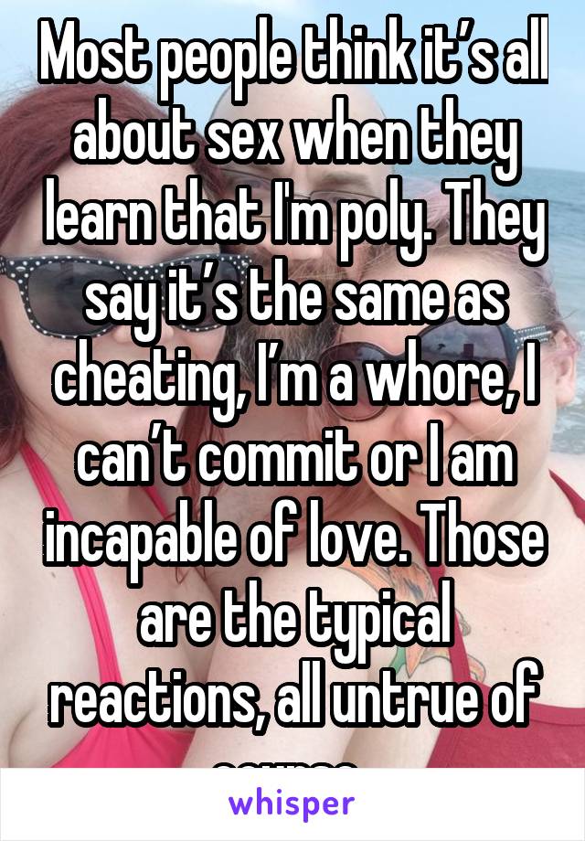 Most people think it’s all about sex when they learn that I'm poly. They say it’s the same as cheating, I’m a whore, I can’t commit or I am incapable of love. Those are the typical reactions, all untrue of course. 