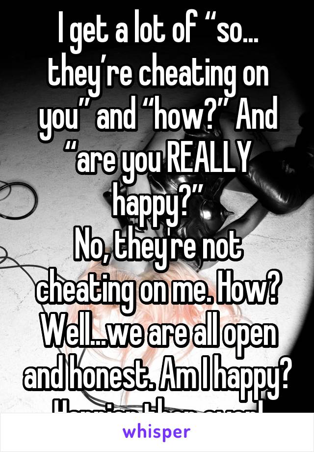 I get a lot of “so... they’re cheating on you” and “how?” And “are you REALLY happy?”
No, they're not cheating on me. How? Well...we are all open and honest. Am I happy? Happier than ever!