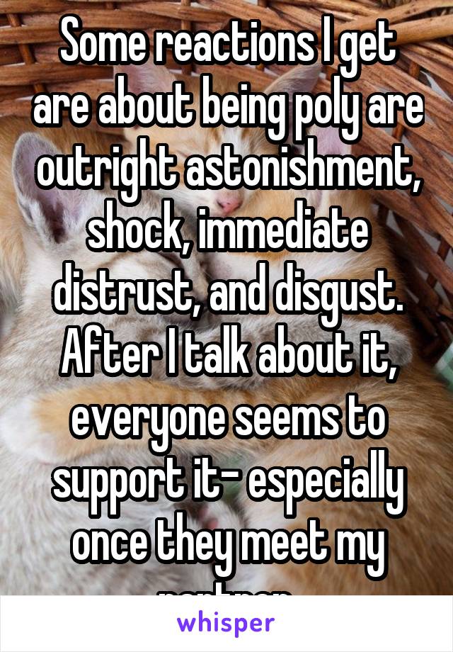 Some reactions I get are about being poly are outright astonishment, shock, immediate distrust, and disgust. After I talk about it, everyone seems to support it- especially once they meet my partner.