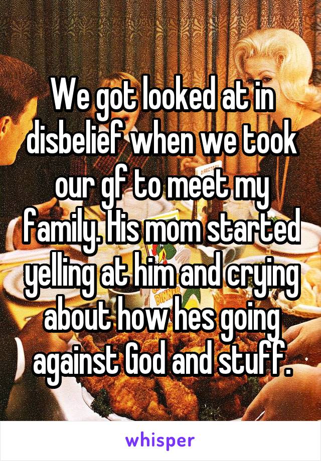 We got looked at in disbelief when we took our gf to meet my family. His mom started yelling at him and crying about how hes going against God and stuff.