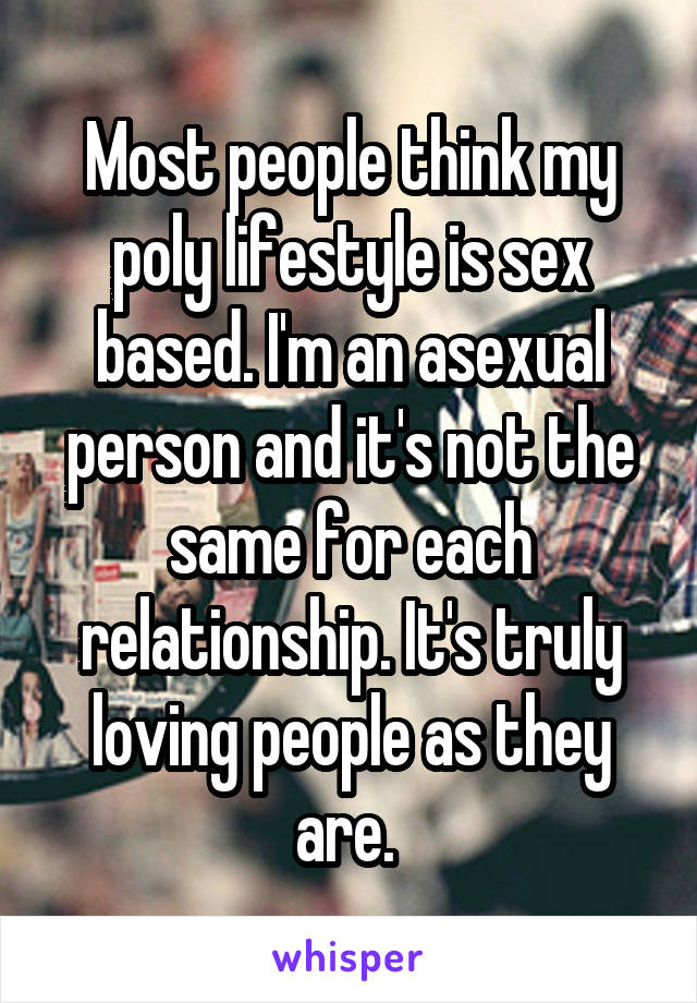 Most people think my poly lifestyle is sex based. I'm an asexual person and it's not the same for each relationship. It's truly loving people as they are. 