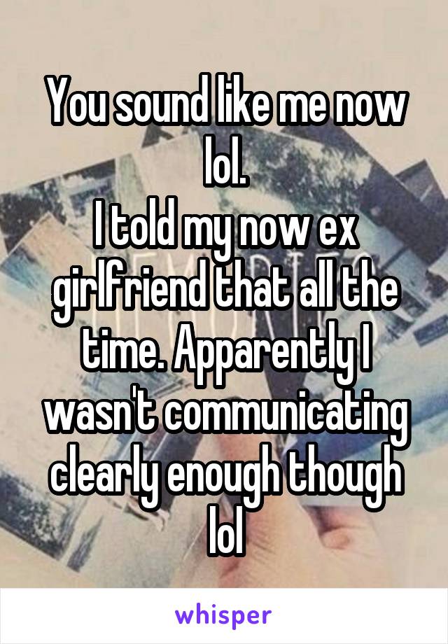 You sound like me now lol.
I told my now ex girlfriend that all the time. Apparently I wasn't communicating clearly enough though lol