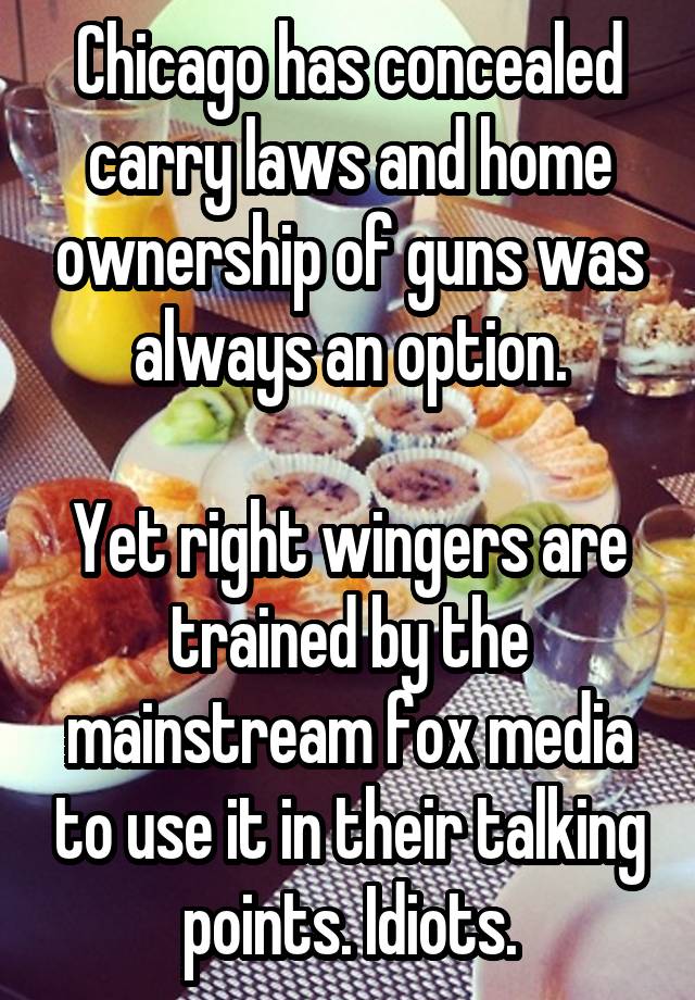 Chicago has concealed carry laws and home ownership of guns was always an option.

Yet right wingers are trained by the mainstream fox media to use it in their talking points. Idiots.