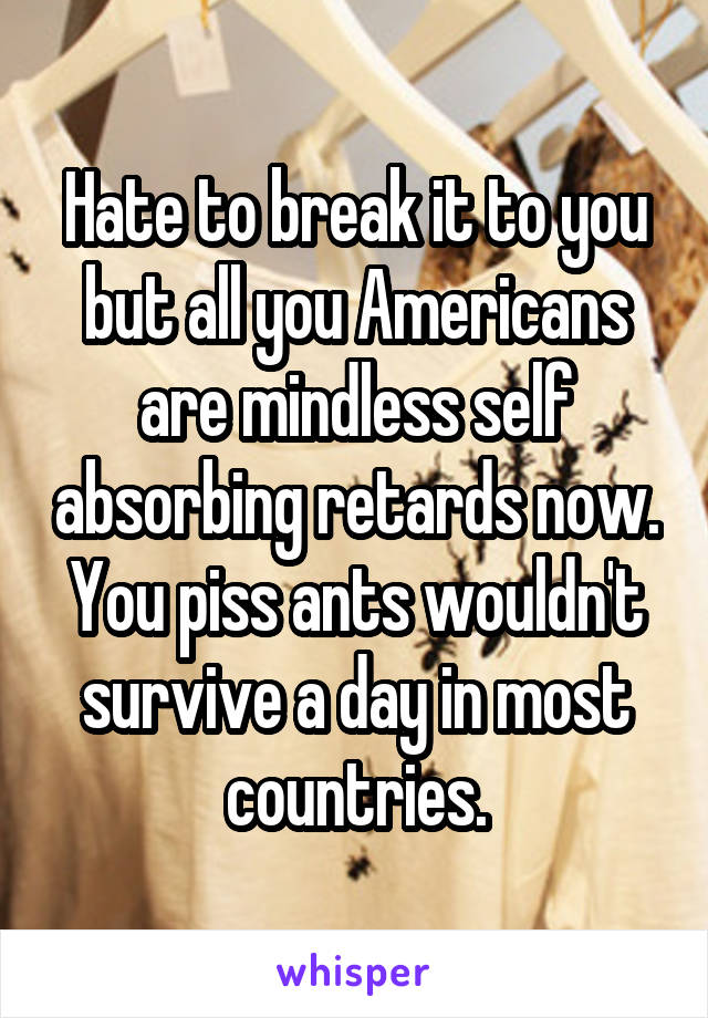 Hate to break it to you but all you Americans are mindless self absorbing retards now. You piss ants wouldn't survive a day in most countries.