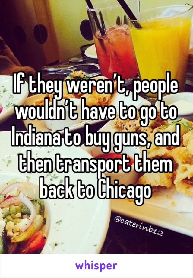 If they weren’t, people wouldn’t have to go to Indiana to buy guns, and then transport them back to Chicago 