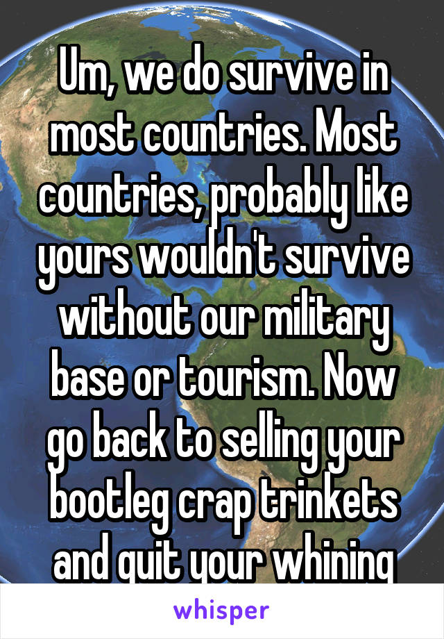 Um, we do survive in most countries. Most countries, probably like yours wouldn't survive without our military base or tourism. Now go back to selling your bootleg crap trinkets and quit your whining