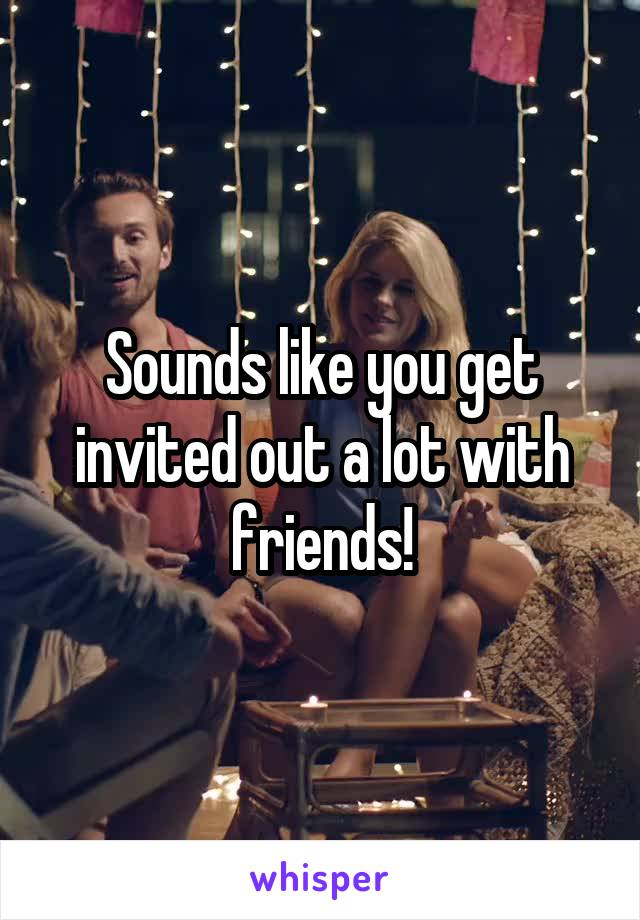 Sounds like you get invited out a lot with friends!