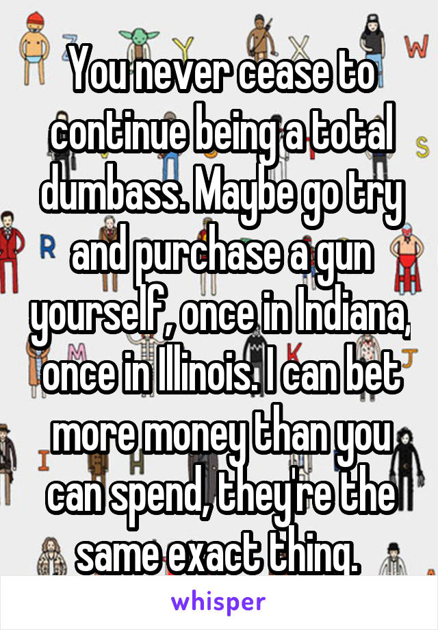 You never cease to continue being a total dumbass. Maybe go try and purchase a gun yourself, once in Indiana, once in Illinois. I can bet more money than you can spend, they're the same exact thing. 