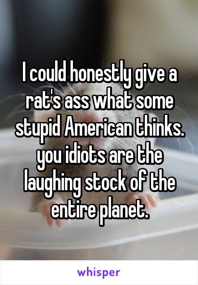 I could honestly give a rat's ass what some stupid American thinks. you idiots are the laughing stock of the entire planet.