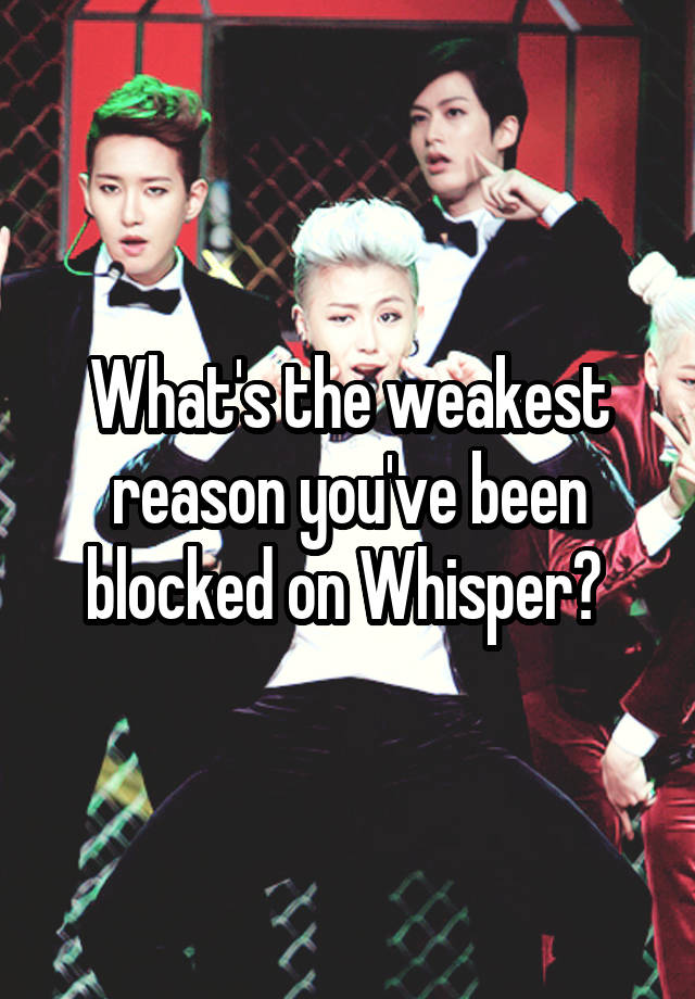 What's the weakest reason you've been blocked on Whisper? 