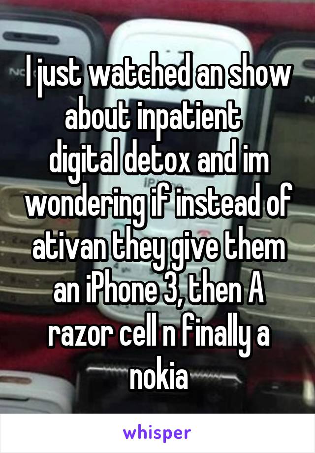 I just watched an show about inpatient  
digital detox and im wondering if instead of ativan they give them an iPhone 3, then A razor cell n finally a nokia