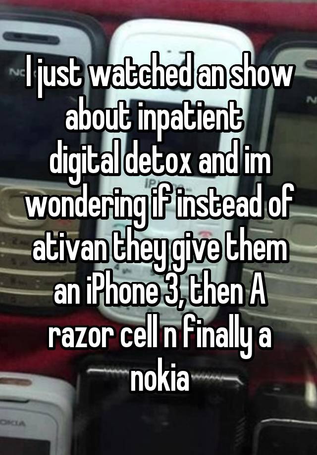 I just watched an show about inpatient  
digital detox and im wondering if instead of ativan they give them an iPhone 3, then A razor cell n finally a nokia