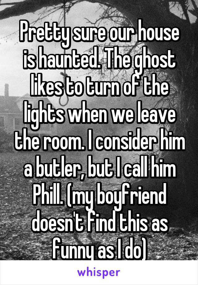 Pretty sure our house is haunted. The ghost likes to turn of the lights when we leave the room. I consider him a butler, but I call him Phill. (my boyfriend doesn't find this as funny as I do)