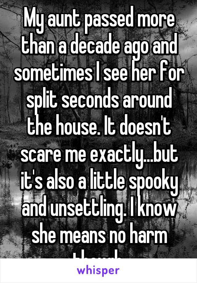 My aunt passed more than a decade ago and sometimes I see her for split seconds around the house. It doesn't scare me exactly...but it's also a little spooky and unsettling. I know she means no harm though.
