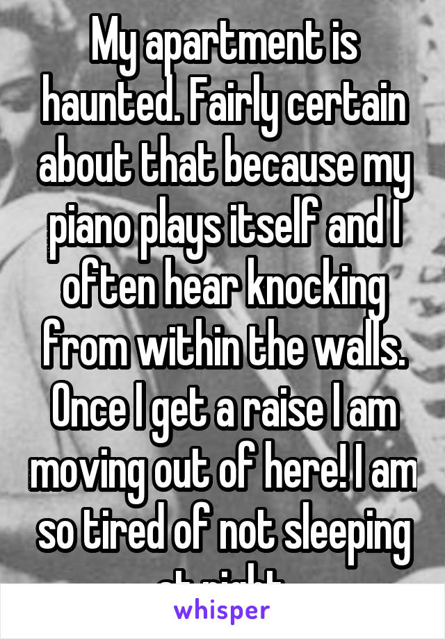 My apartment is haunted. Fairly certain about that because my piano plays itself and I often hear knocking from within the walls. Once I get a raise I am moving out of here! I am so tired of not sleeping at night.