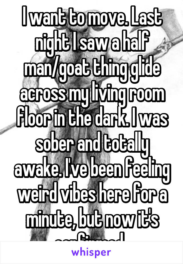 I want to move. Last night I saw a half man/goat thing glide across my living room floor in the dark. I was sober and totally awake. I've been feeling weird vibes here for a minute, but now it's confirmed. 