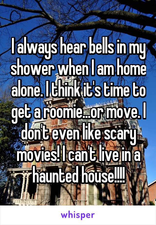 I always hear bells in my shower when I am home alone. I think it's time to get a roomie...or move. I don't even like scary movies! I can't live in a haunted house!!!!